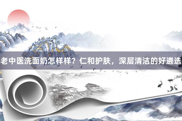 老中医洗面奶怎样样？仁和护肤，深层清洁的好遴选