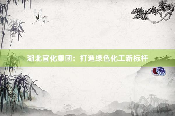 湖北宜化集团：打造绿色化工新标杆