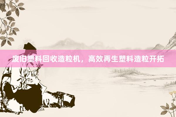废旧塑料回收造粒机，高效再生塑料造粒开拓