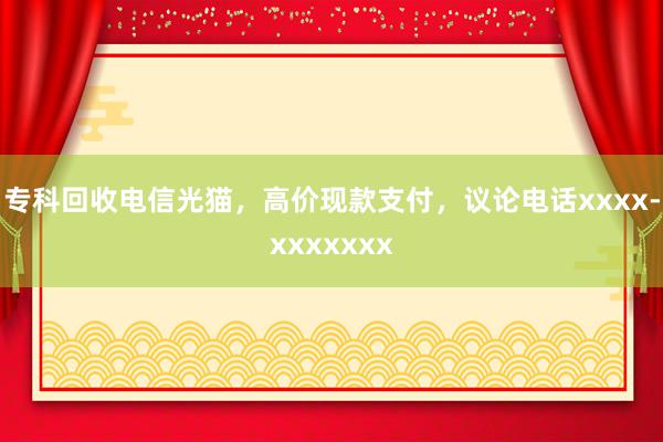 专科回收电信光猫，高价现款支付，议论电话xxxx-xxxxxxx