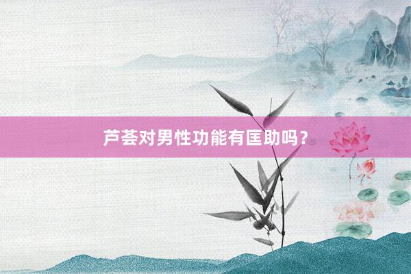 芦荟对男性功能有匡助吗？